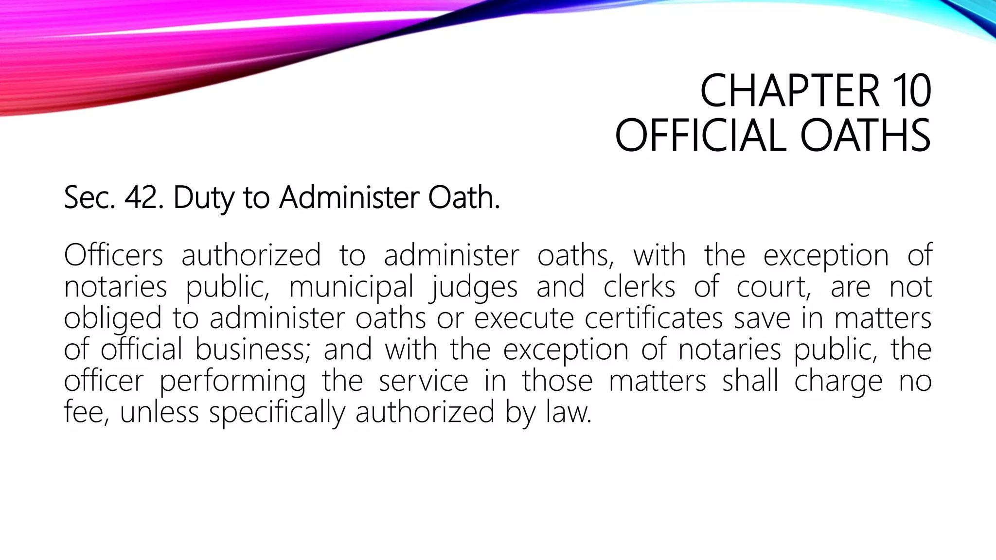 CHAPTER 10
OFFICIAL OATHS
Sec. 42. Duty to Administer Oath.
Officers authorized to administer oaths, with the exception of
notaries public, municipal judges and clerks of court, are not
obliged to administer oaths or execute certificates save in matters
of official business; and with the exception of notaries public, the
officer performing the service in those matters shall charge no
fee, unless specifically authorized by law.
 