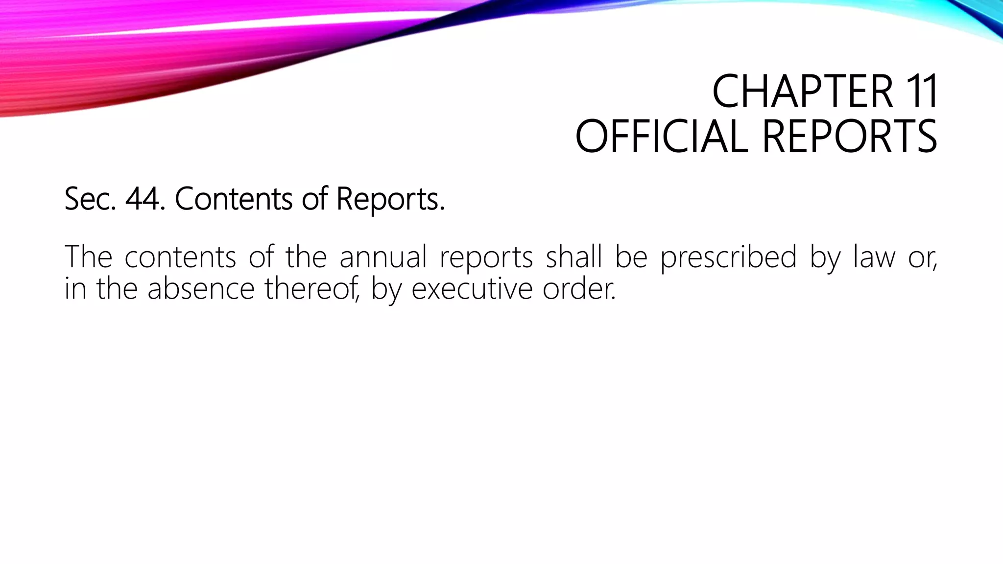 CHAPTER 11
OFFICIAL REPORTS
Sec. 44. Contents of Reports.
The contents of the annual reports shall be prescribed by law or,
in the absence thereof, by executive order.
 