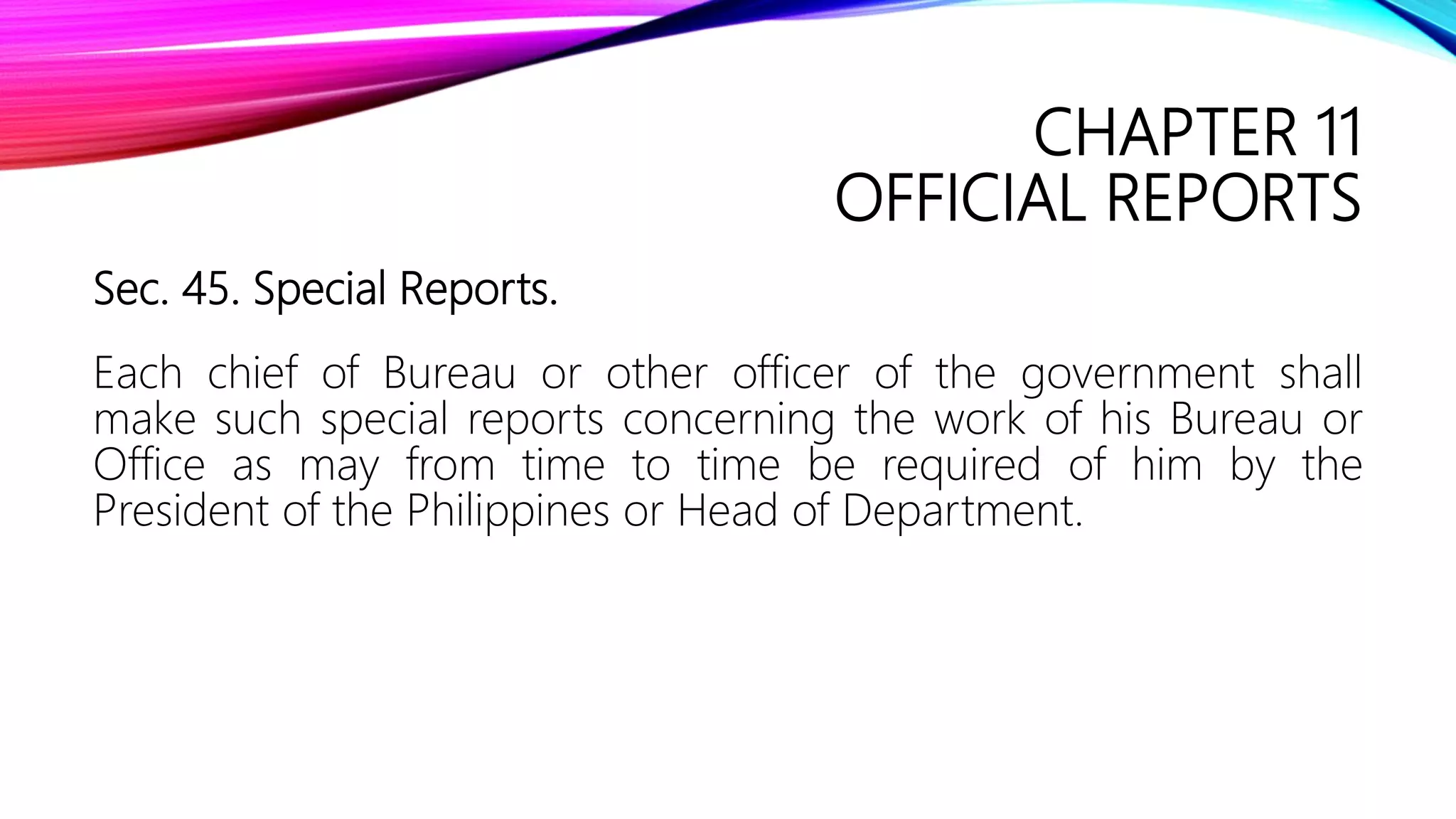 CHAPTER 11
OFFICIAL REPORTS
Sec. 45. Special Reports.
Each chief of Bureau or other officer of the government shall
make such special reports concerning the work of his Bureau or
Office as may from time to time be required of him by the
President of the Philippines or Head of Department.
 