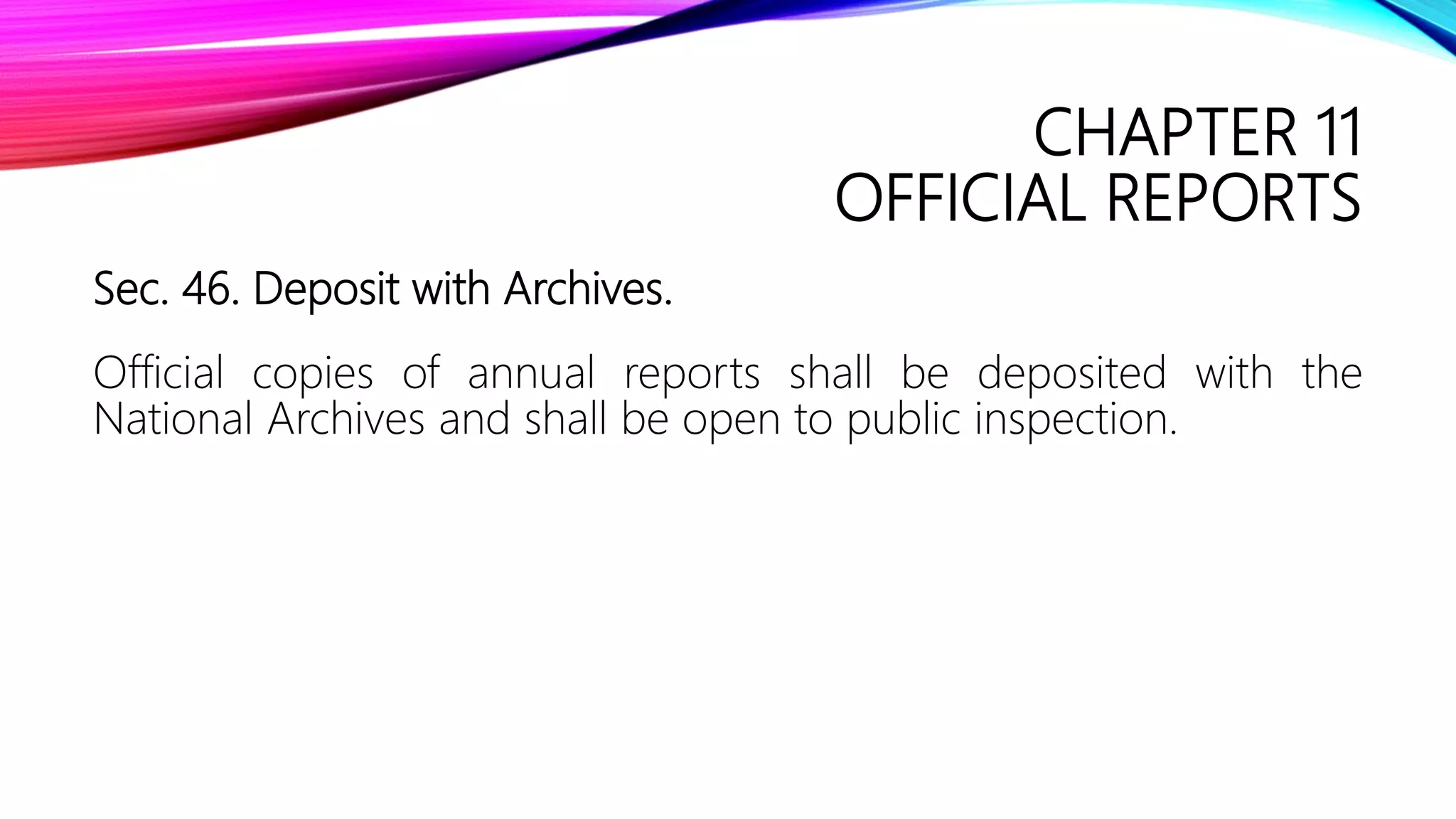 CHAPTER 11
OFFICIAL REPORTS
Sec. 46. Deposit with Archives.
Official copies of annual reports shall be deposited with the
National Archives and shall be open to public inspection.
 