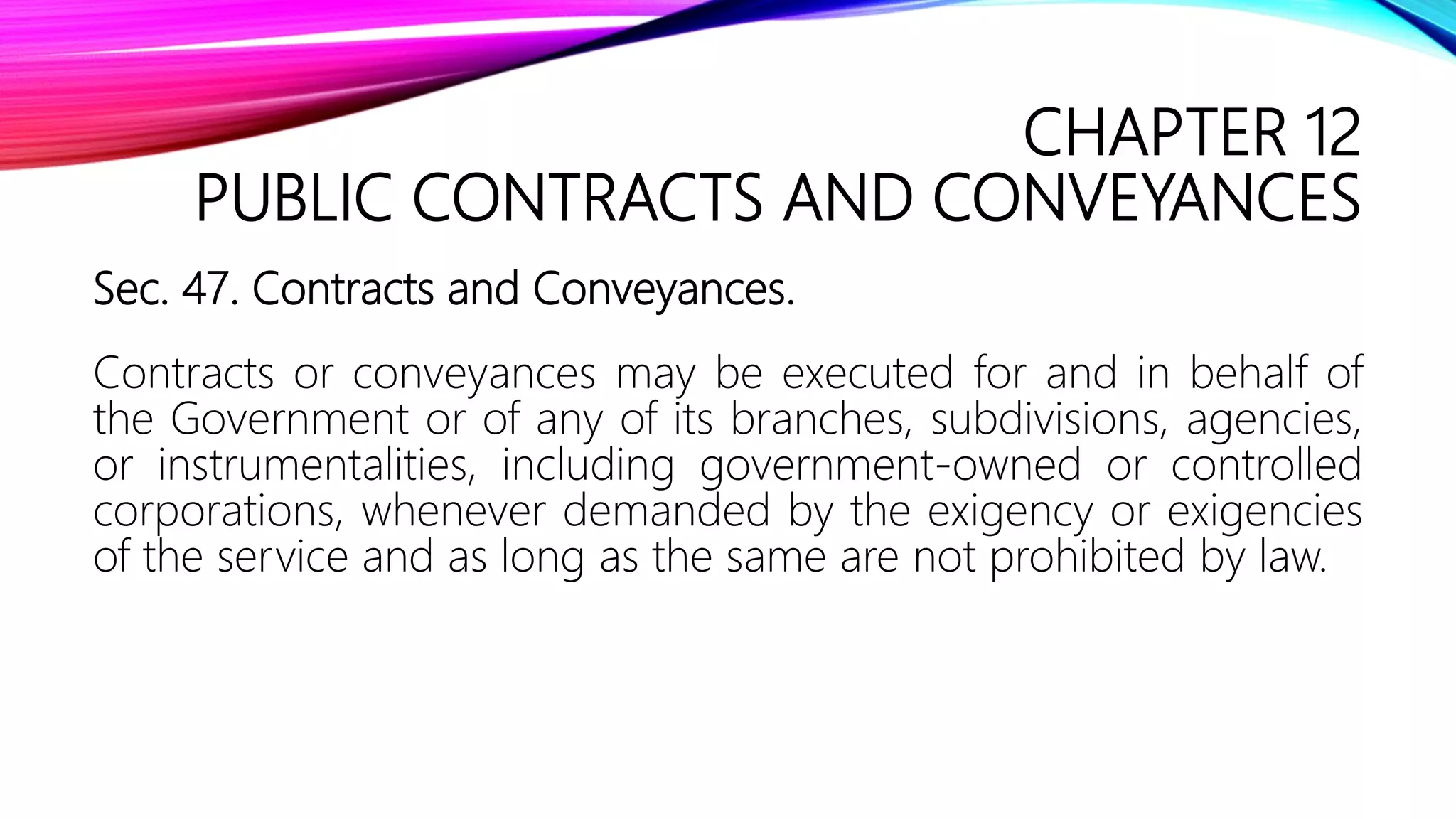 CHAPTER 12
PUBLIC CONTRACTS AND CONVEYANCES
Sec. 47. Contracts and Conveyances.
Contracts or conveyances may be executed for and in behalf of
the Government or of any of its branches, subdivisions, agencies,
or instrumentalities, including government-owned or controlled
corporations, whenever demanded by the exigency or exigencies
of the service and as long as the same are not prohibited by law.
 