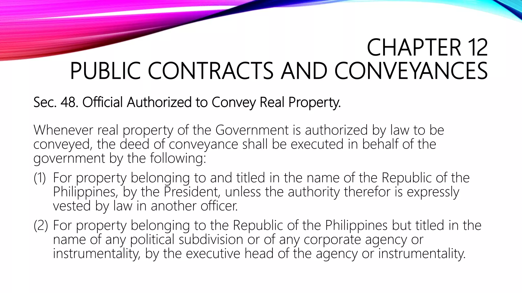 CHAPTER 12
PUBLIC CONTRACTS AND CONVEYANCES
Sec. 48. Official Authorized to Convey Real Property.
Whenever real property of the Government is authorized by law to be
conveyed, the deed of conveyance shall be executed in behalf of the
government by the following:
(1) For property belonging to and titled in the name of the Republic of the
Philippines, by the President, unless the authority therefor is expressly
vested by law in another officer.
(2) For property belonging to the Republic of the Philippines but titled in the
name of any political subdivision or of any corporate agency or
instrumentality, by the executive head of the agency or instrumentality.
 