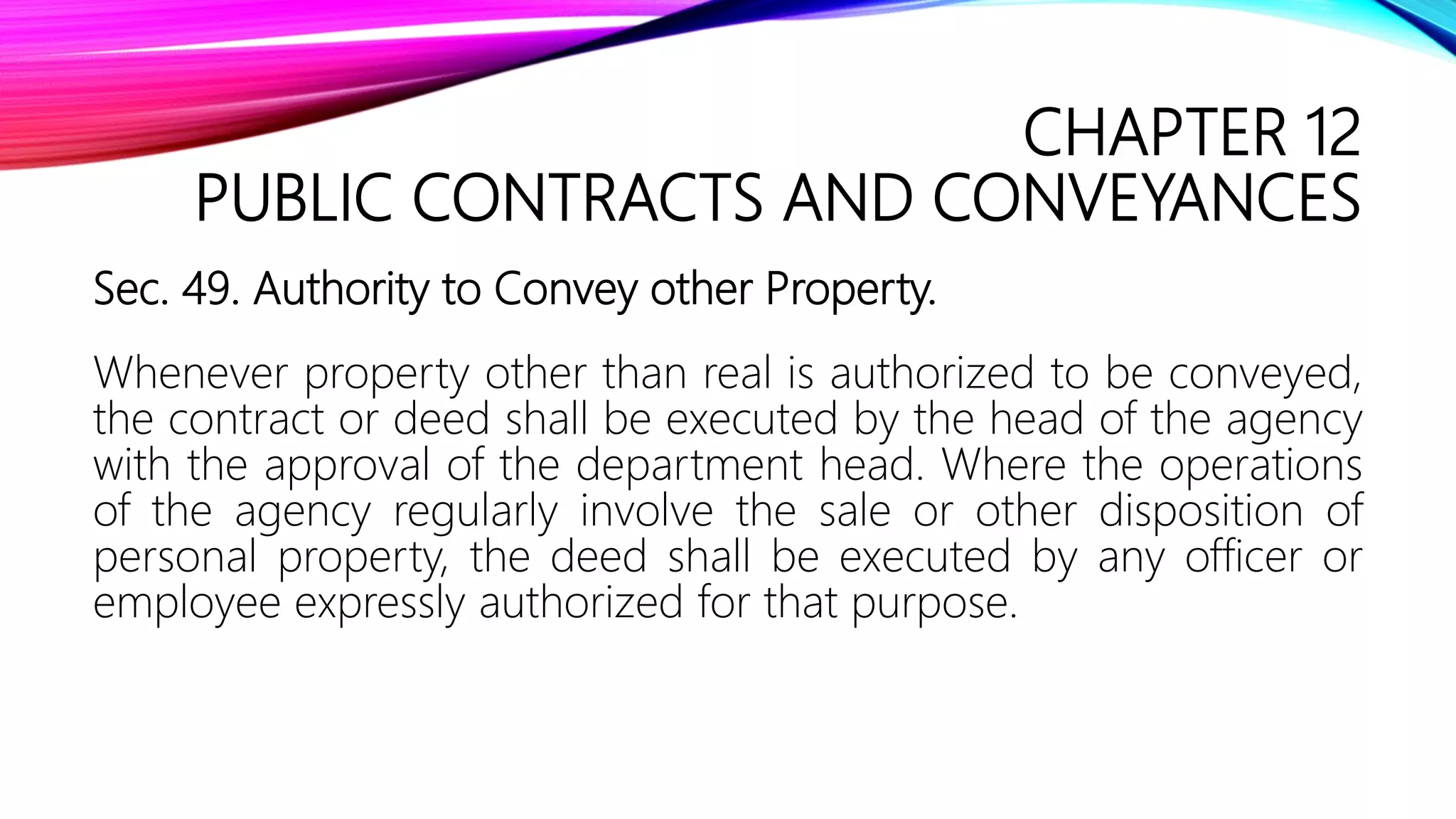 CHAPTER 12
PUBLIC CONTRACTS AND CONVEYANCES
Sec. 49. Authority to Convey other Property.
Whenever property other than real is authorized to be conveyed,
the contract or deed shall be executed by the head of the agency
with the approval of the department head. Where the operations
of the agency regularly involve the sale or other disposition of
personal property, the deed shall be executed by any officer or
employee expressly authorized for that purpose.
 