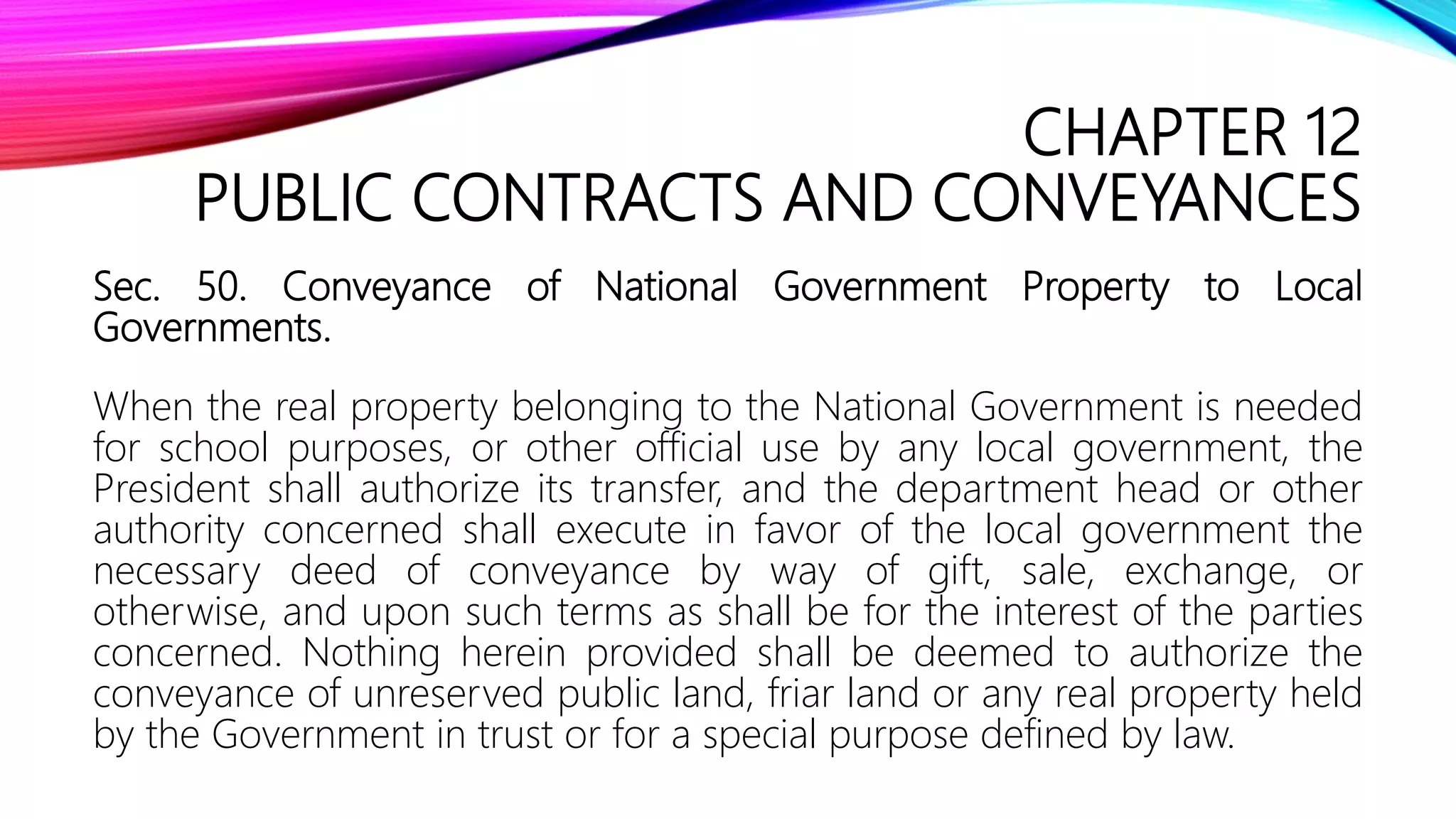 CHAPTER 12
PUBLIC CONTRACTS AND CONVEYANCES
Sec. 50. Conveyance of National Government Property to Local
Governments.
When the real property belonging to the National Government is needed
for school purposes, or other official use by any local government, the
President shall authorize its transfer, and the department head or other
authority concerned shall execute in favor of the local government the
necessary deed of conveyance by way of gift, sale, exchange, or
otherwise, and upon such terms as shall be for the interest of the parties
concerned. Nothing herein provided shall be deemed to authorize the
conveyance of unreserved public land, friar land or any real property held
by the Government in trust or for a special purpose defined by law.
 