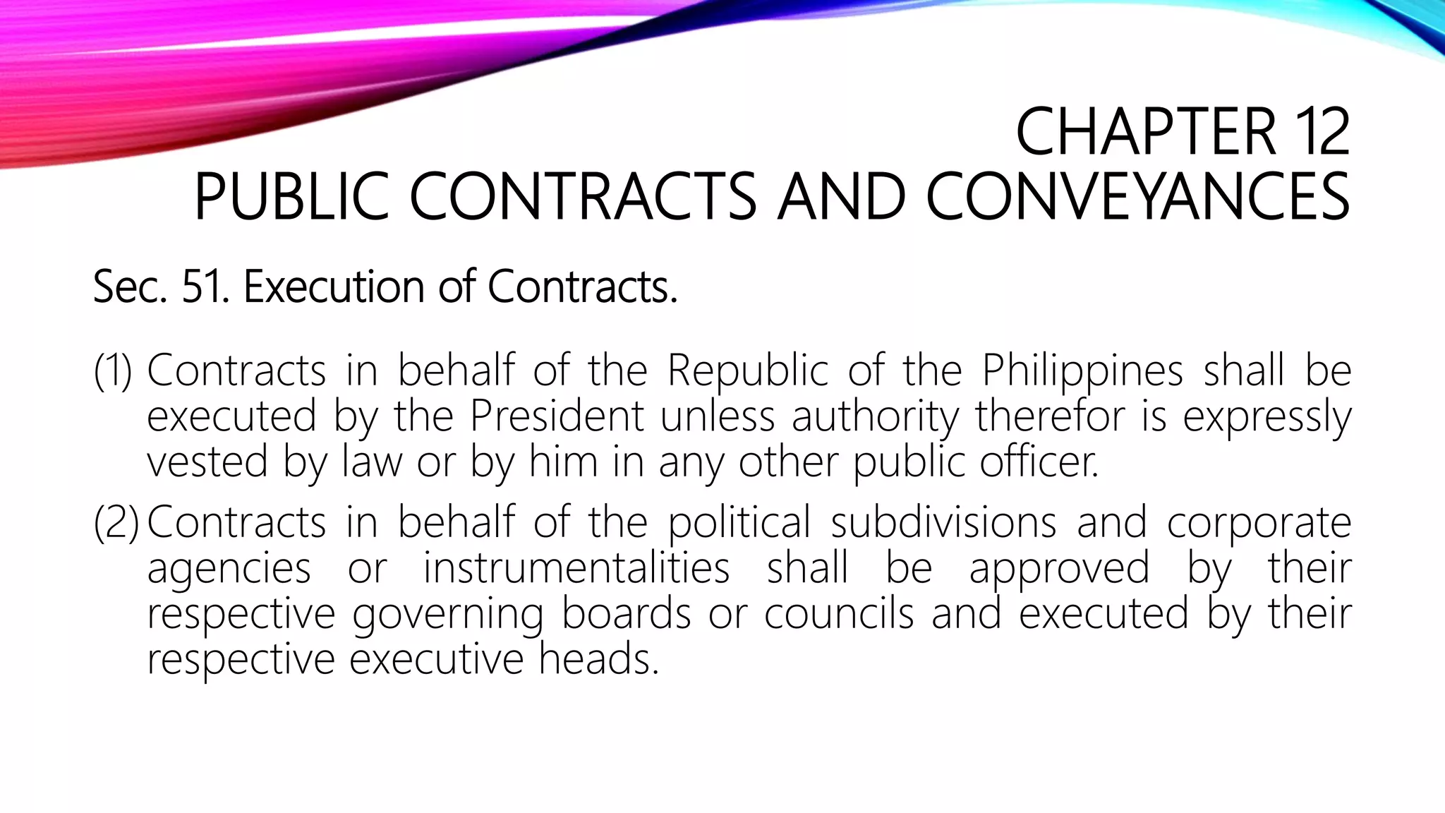CHAPTER 12
PUBLIC CONTRACTS AND CONVEYANCES
Sec. 51. Execution of Contracts.
(1) Contracts in behalf of the Republic of the Philippines shall be
executed by the President unless authority therefor is expressly
vested by law or by him in any other public officer.
(2)Contracts in behalf of the political subdivisions and corporate
agencies or instrumentalities shall be approved by their
respective governing boards or councils and executed by their
respective executive heads.
 