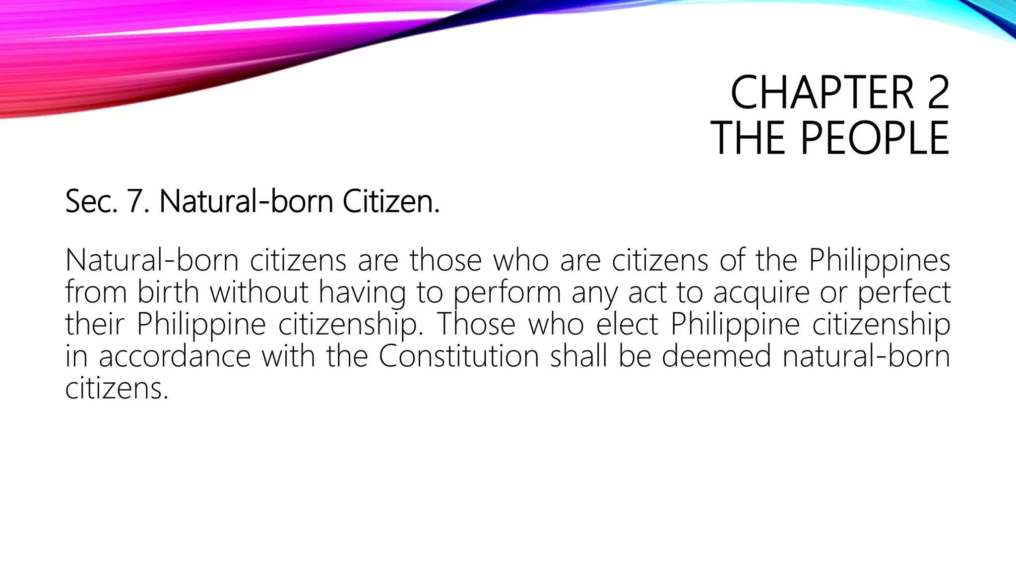 CHAPTER 2
THE PEOPLE
Sec. 7. Natural-born Citizen.
Natural-born citizens are those who are citizens of the Philippines
from birth without having to perform any act to acquire or perfect
their Philippine citizenship. Those who elect Philippine citizenship
in accordance with the Constitution shall be deemed natural-born
citizens.
 
