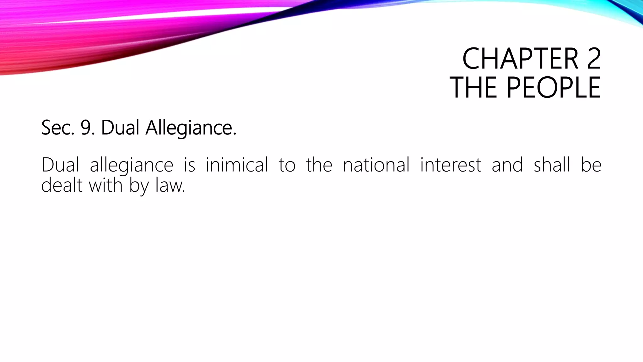 CHAPTER 2
THE PEOPLE
Sec. 9. Dual Allegiance.
Dual allegiance is inimical to the national interest and shall be
dealt with by law.
 