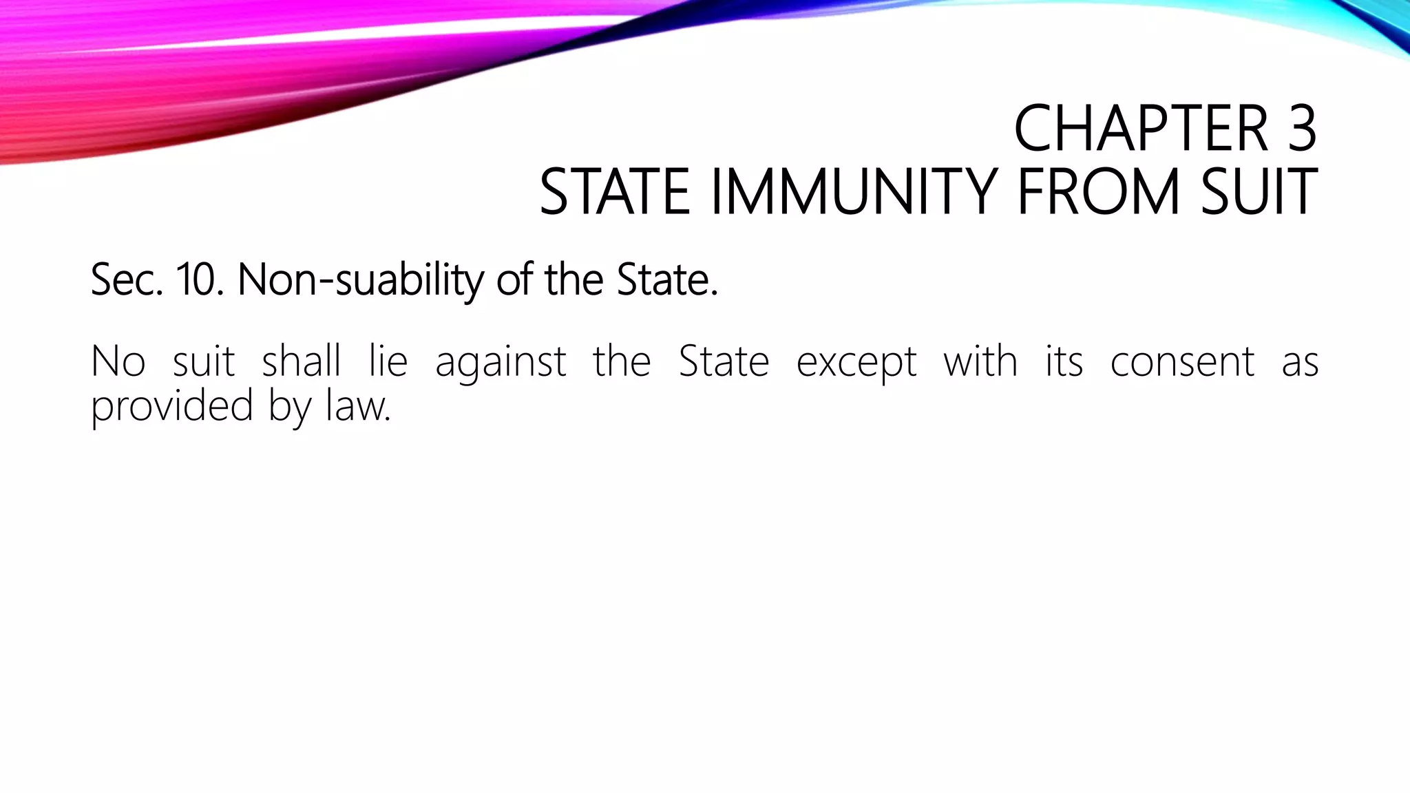 CHAPTER 3
STATE IMMUNITY FROM SUIT
Sec. 10. Non-suability of the State.
No suit shall lie against the State except with its consent as
provided by law.
 