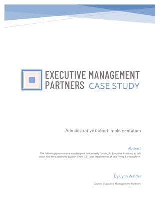 Administrative Cohort Implementation
Abstract
The following questionnaire was designed for Kimberly Cotton, Sr. Executive Assistant, to talk
about how the Leadership Support Team (LST) was implemented at Jack Henry & Associates®.
CASE STUDY
By Lynn Walder
Owner, Executive Management Partners
 