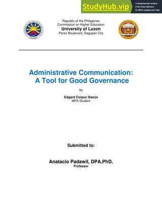 Republic of the Philippines
Commission on Higher Education
University of Luzon
Perez Boulevard, Dagupan City
Administrative Communication:
A Tool for Good Governance
by
Edgard Corpuz Siazon
MPA Student
Submitted to:
Anatacio Padawil, DPA,PhD.
Professor
 