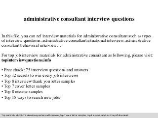 administrative consultant interview questions 
In this file, you can ref interview materials for administrative consultant such as types 
of interview questions, administrative consultant situational interview, administrative 
consultant behavioral interview… 
For top job interview materials for administrative consultant as following, please visit: 
topinterviewquestions.info 
• Free ebook: 75 interview questions and answers 
• Top 12 secrets to win every job interviews 
• Top 8 interview thank you letter samples 
• Top 7 cover letter samples 
• Top 8 resume samples 
• Top 15 ways to search new jobs 
Top materials: ebook: 75 interview questions with answers, top 7 cover letter samples, top 8 resume samples. Free pdf download 
 