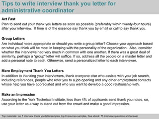 Tips to write interview thank you letter for 
administrative coordinator 
Act Fast 
Plan to send out your thank you letters as soon as possible (preferably within twenty-four hours) 
after your interview. If time is of the essence say thank you by email or call to say thank you. 
Group Letters 
Are individual notes appropriate or should you write a group letter? Choose your approach based 
on what you think will be most in keeping with the personality of the organization. Also, consider 
whether the interviews had very much in common with one another. If there was a great deal of 
similarity, perhaps a "group" letter will suffice. If so, address all the people on a master letter and 
add a personal note to each. Otherwise, send a personalized letter to each interviewer. 
More Employment Thank You Letters 
In addition to thanking your interviewers, thank everyone else who assists with your job search, 
including references, people who refer you to a job opening and any other employment contacts 
whose help you have appreciated and who you want to develop a good relationship with. 
Make an Impression 
According to the York Technical Institute, less than 4% of applicants send thank you notes, so, 
use your letter as a way to stand out from the crowd and make a good impression. 
Top materials: top 7 interview thank you lettersamples, top 8 resumes samples, free ebook: 75 interview questions and answer 
Interview questions and answers – free download/ pdf and ppt file 
 