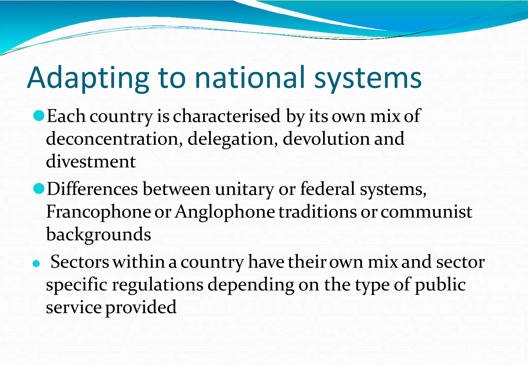 Adapting to national systems
⚫Each country is characterised by its own mix of
deconcentration, delegation, devolution and
divestment
⚫Differences between unitary or federal systems,
Francophoneor Anglophonetraditions orcommunist
backgrounds
⚫ Sectorswithin a country have theirown mix and sector
specific regulations depending on the type of public
service provided
 