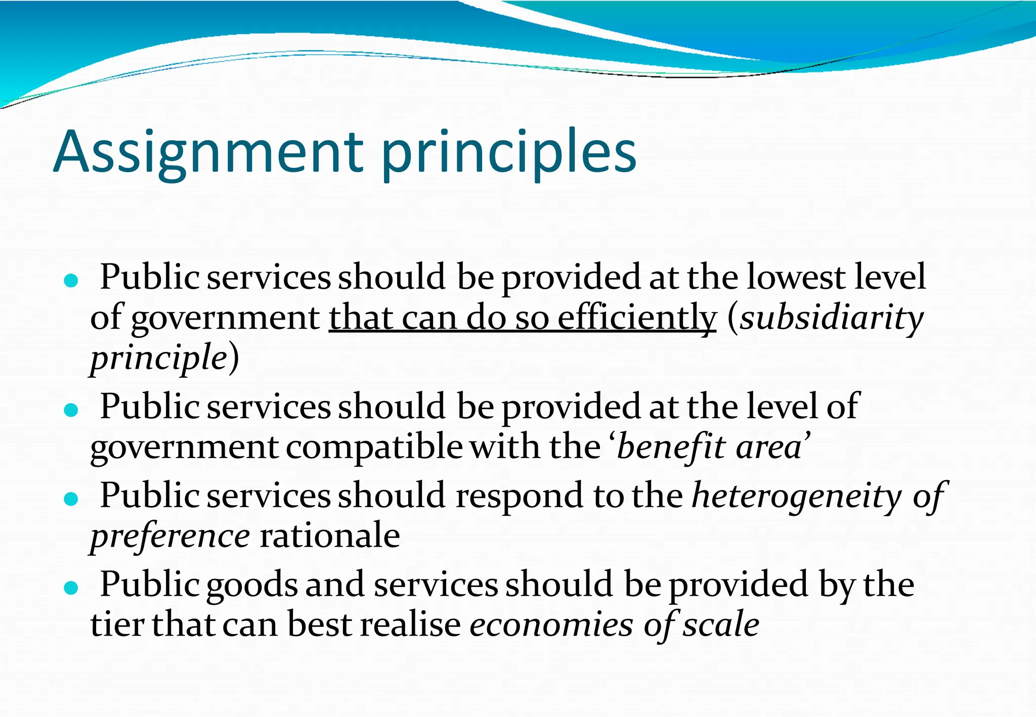 Assignment principles
⚫ Public services should be provided at the lowest level
of government that can do so efficiently (subsidiarity
principle)
⚫ Public services should be provided at the level of
governmentcompatiblewith the ‘benefit area’
⚫ Publicservices should respond to the heterogeneity of
preference rationale
⚫ Publicgoods and services should be provided by the
tier thatcan best realise economies of scale
 