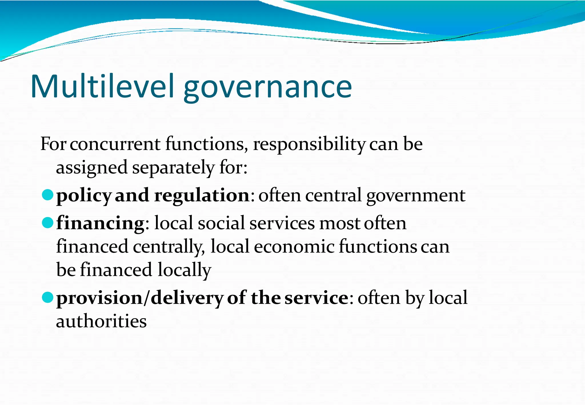 Multilevel governance
Forconcurrent functions, responsibilitycan be
assigned separately for:
⚫policyand regulation: often central government
⚫financing: local social services mostoften
financed centrally, local economic functionscan
be financed locally
⚫provision/delivery of theservice: often by local
authorities
 