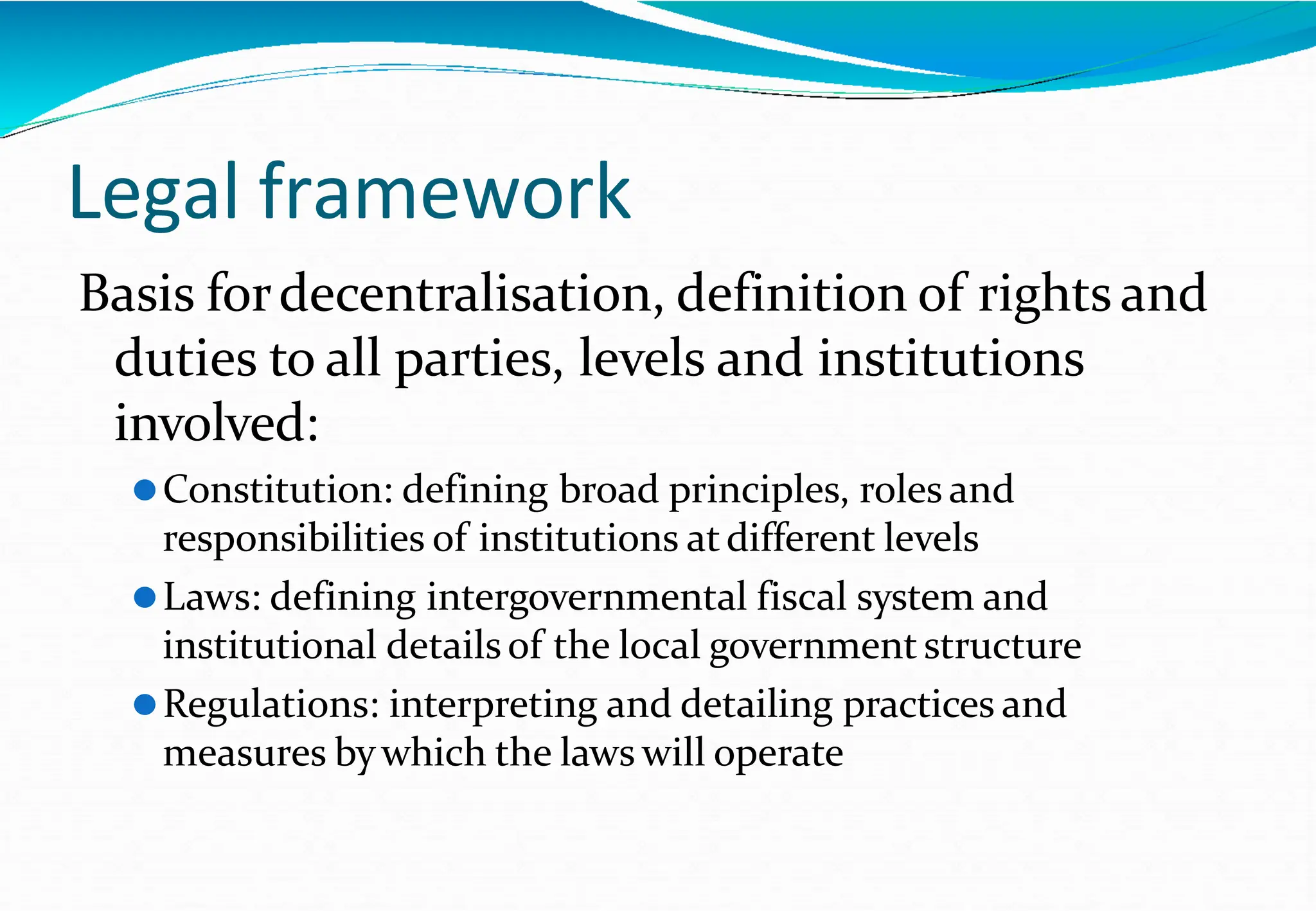 Legal framework
Basis fordecentralisation, definition of rights and
duties to all parties, levels and institutions
involved:
⚫Constitution: defining broad principles, roles and
responsibilities of institutions atdifferent levels
⚫Laws: defining intergovernmental fiscal system and
institutional detailsof the local government structure
⚫Regulations: interpreting and detailing practices and
measures bywhich the laws will operate
 