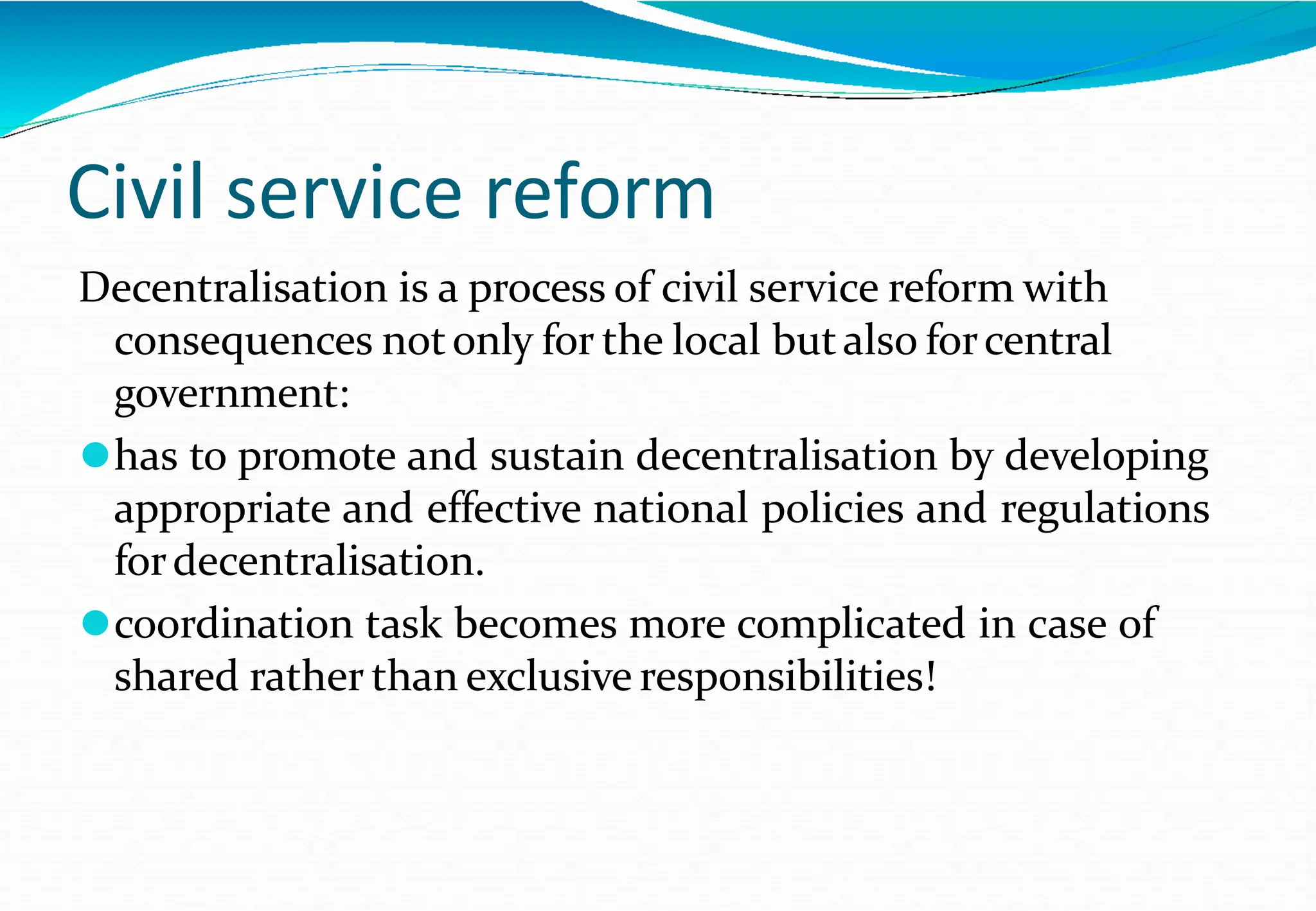 Civil service reform
Decentralisation is a process of civil service reform with
consequences notonly for the local butalso forcentral
government:
⚫has to promote and sustain decentralisation by developing
appropriate and effective national policies and regulations
fordecentralisation.
⚫coordination task becomes more complicated in case of
shared rather than exclusive responsibilities!
 