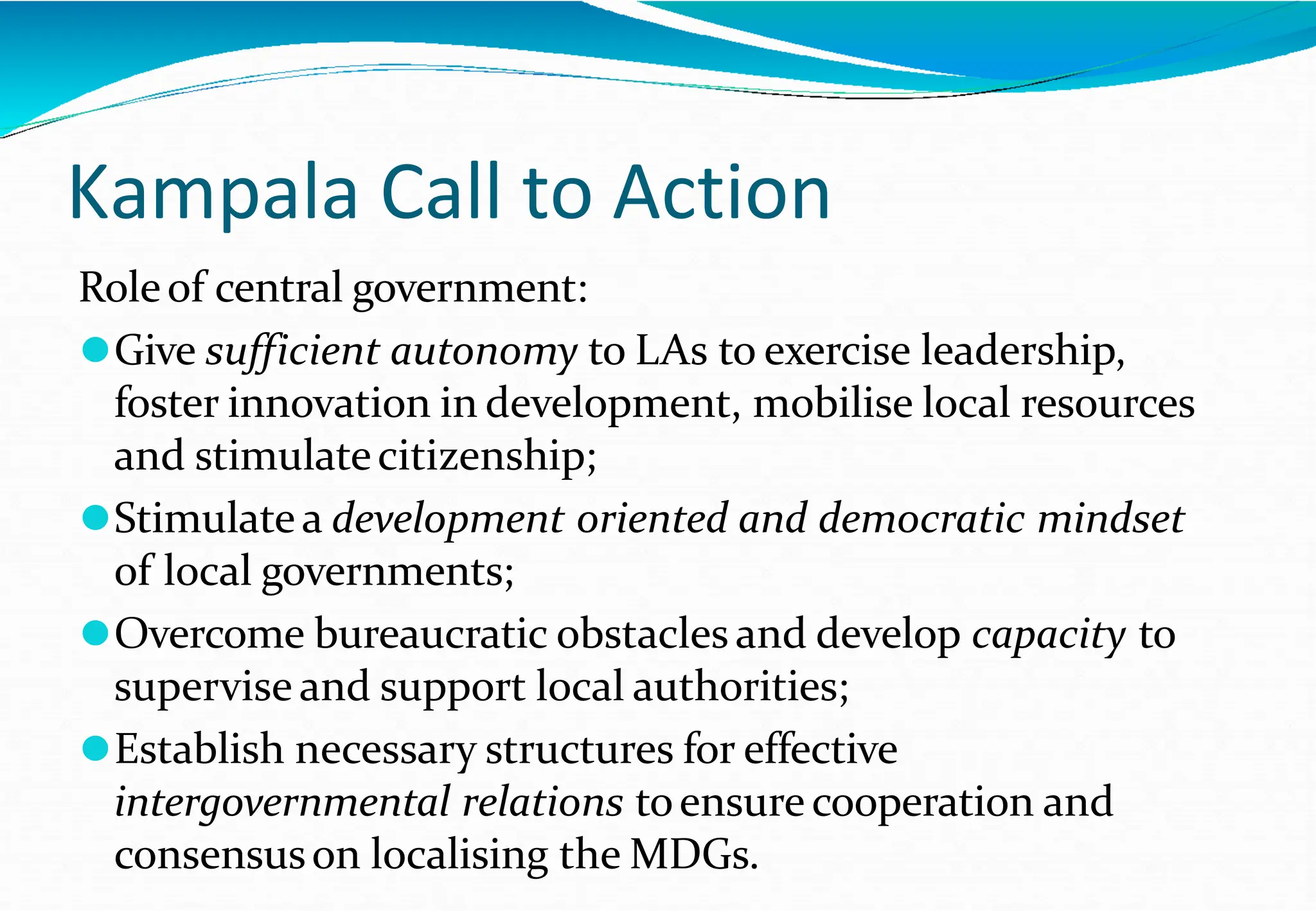 Kampala Call to Action
Roleof central government:
⚫Give sufficient autonomy to LAs to exercise leadership,
foster innovation in development, mobilise local resources
and stimulatecitizenship;
⚫Stimulatea development oriented and democratic mindset
of local governments;
⚫Overcome bureaucratic obstacles and develop capacity to
supervise and support local authorities;
⚫Establish necessary structures for effective
intergovernmental relations toensure cooperation and
consensuson localising the MDGs.
 
