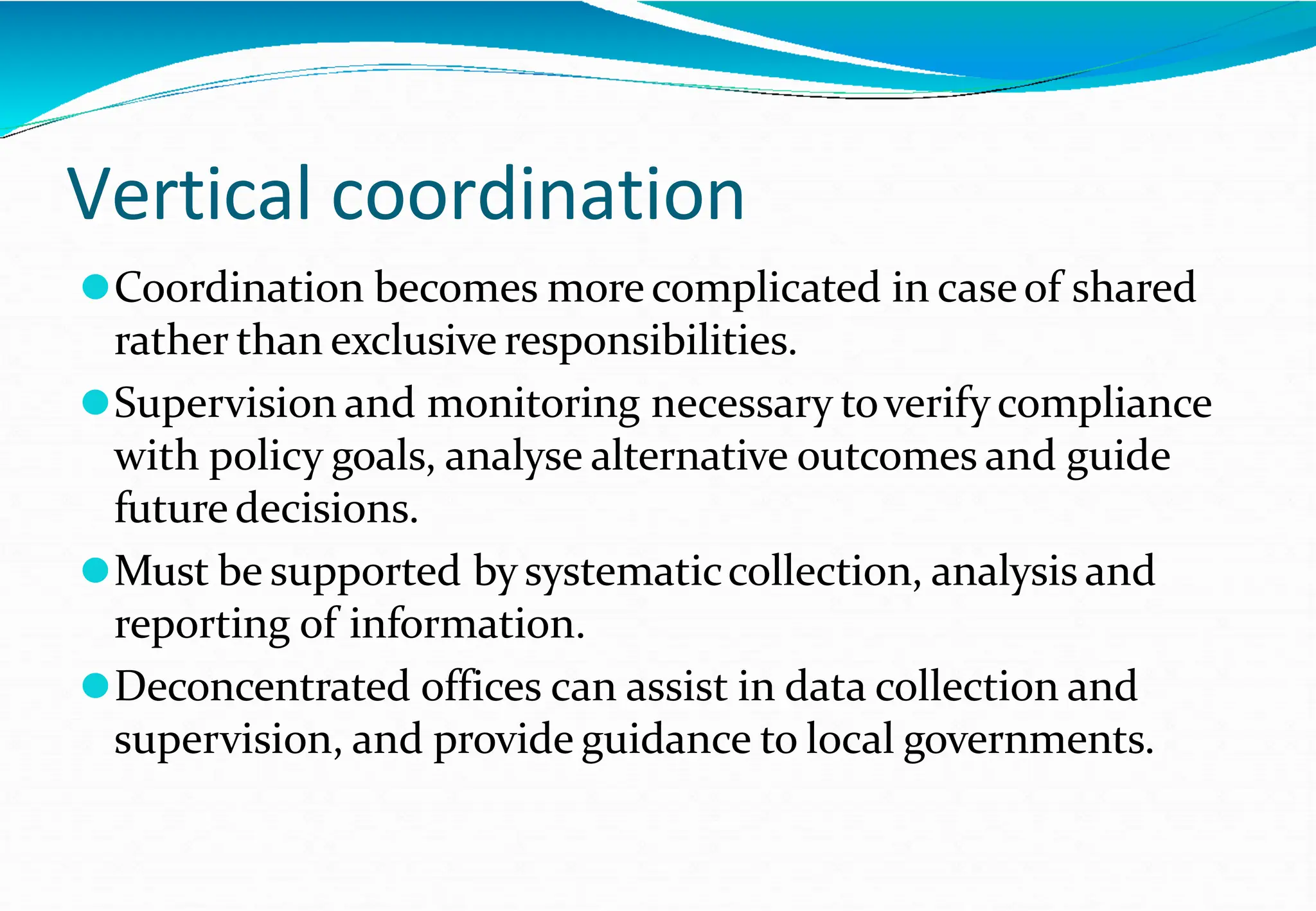 Vertical coordination
⚫Coordination becomes more complicated in caseof shared
rather than exclusive responsibilities.
⚫Supervision and monitoring necessary toverify compliance
with policy goals, analyse alternative outcomes and guide
future decisions.
⚫Must be supported by systematiccollection, analysis and
reporting of information.
⚫Deconcentrated offices can assist in data collection and
supervision, and provide guidance to local governments.
 
