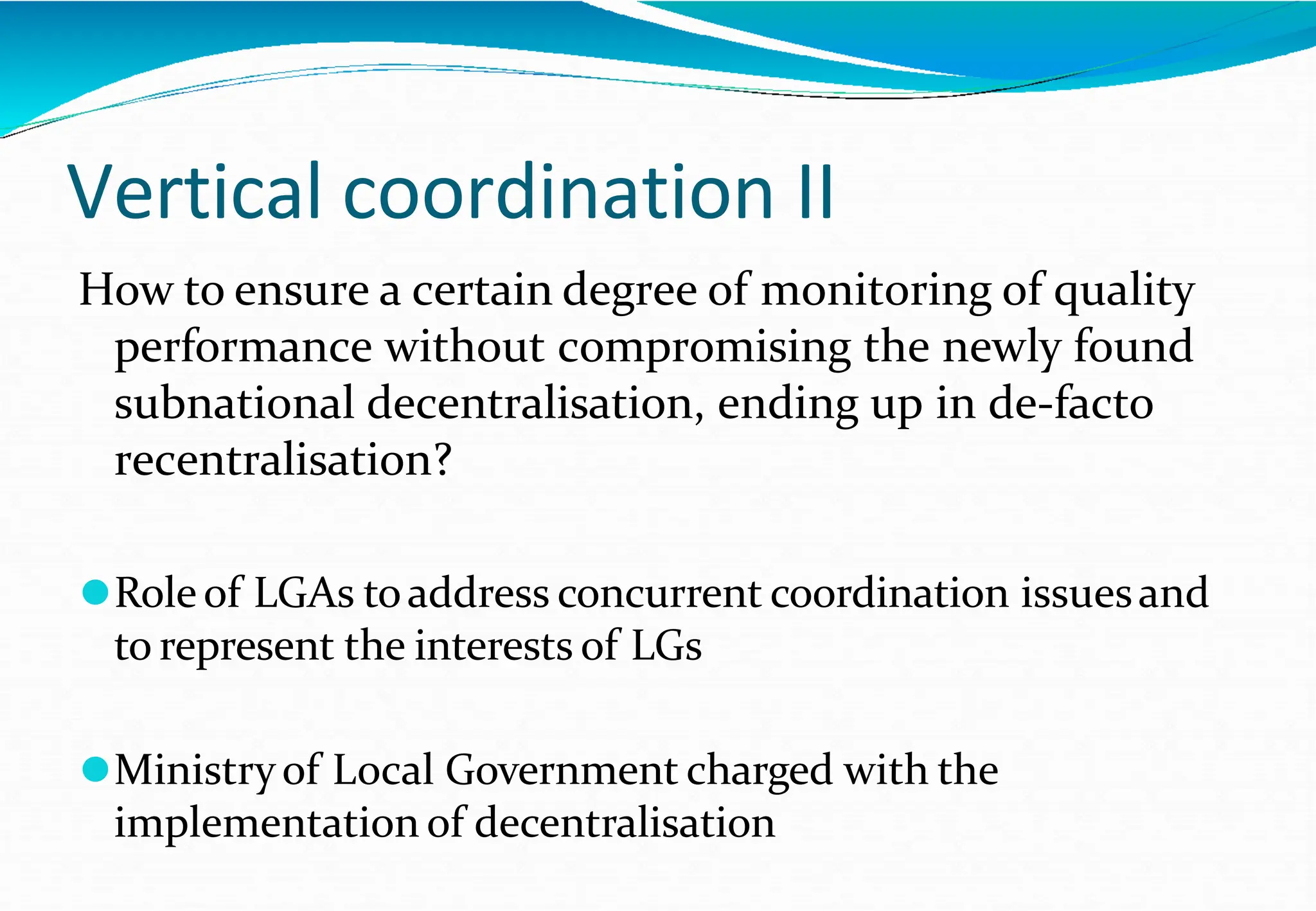 Vertical coordination II
How to ensure a certain degree of monitoring of quality
performance without compromising the newly found
subnational decentralisation, ending up in de-facto
recentralisation?
⚫Roleof LGAs toaddress concurrent coordination issuesand
to represent the interests of LGs
⚫Ministryof Local Government charged with the
implementation of decentralisation
 
