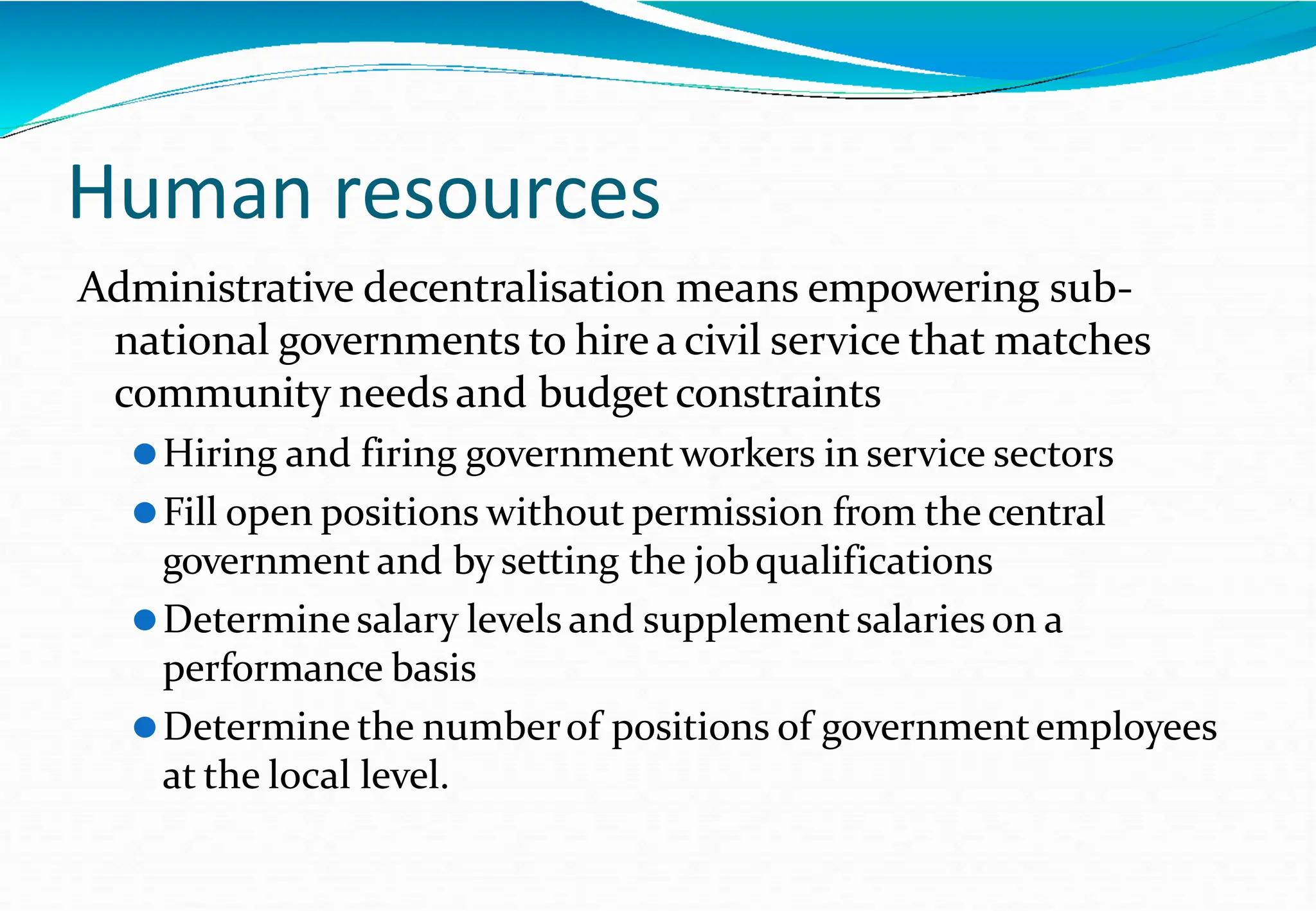 Administrative decentralisation means empowering sub-
national governments to hire a civil service that matches
community needs and budgetconstraints
⚫Hiring and firing governmentworkers in service sectors
⚫Fill open positions without permission from the central
government and by setting the jobqualifications
⚫Determinesalary levels and supplementsalaries on a
performance basis
⚫Determine the numberof positions of governmentemployees
at the local level.
Human resources
 
