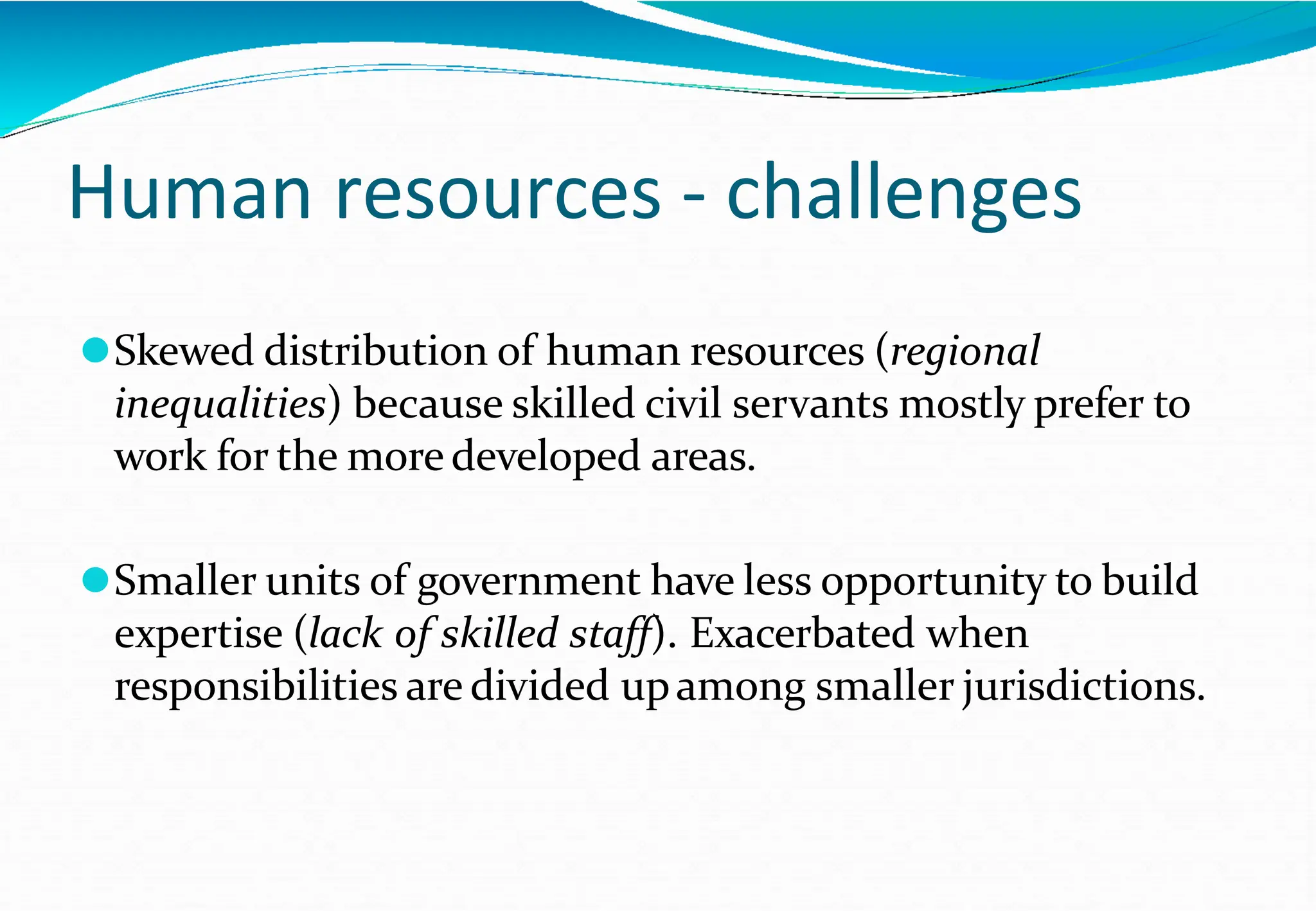 Human resources - challenges
⚫Skewed distribution of human resources (regional
inequalities) because skilled civil servants mostly prefer to
work for the more developed areas.
⚫Smaller units of government have less opportunity to build
expertise (lack of skilled staff). Exacerbated when
responsibilities are divided upamong smaller jurisdictions.
 