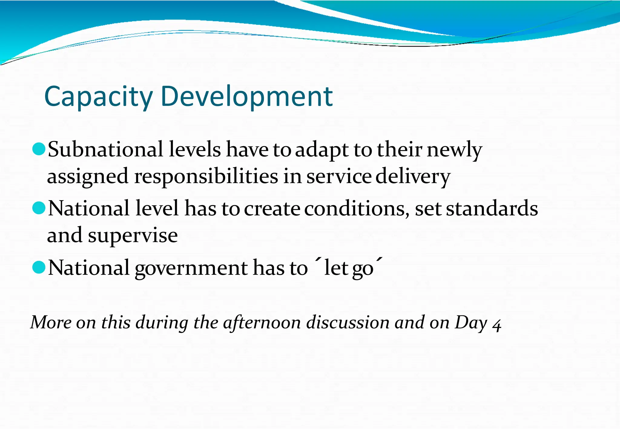 Capacity Development
⚫Subnational levels have toadapt to their newly
assigned responsibilities in servicedelivery
⚫National level has tocreateconditions, set standards
and supervise
⚫National government has to ´letgo´
More on this during the afternoon discussion and on Day 4
 