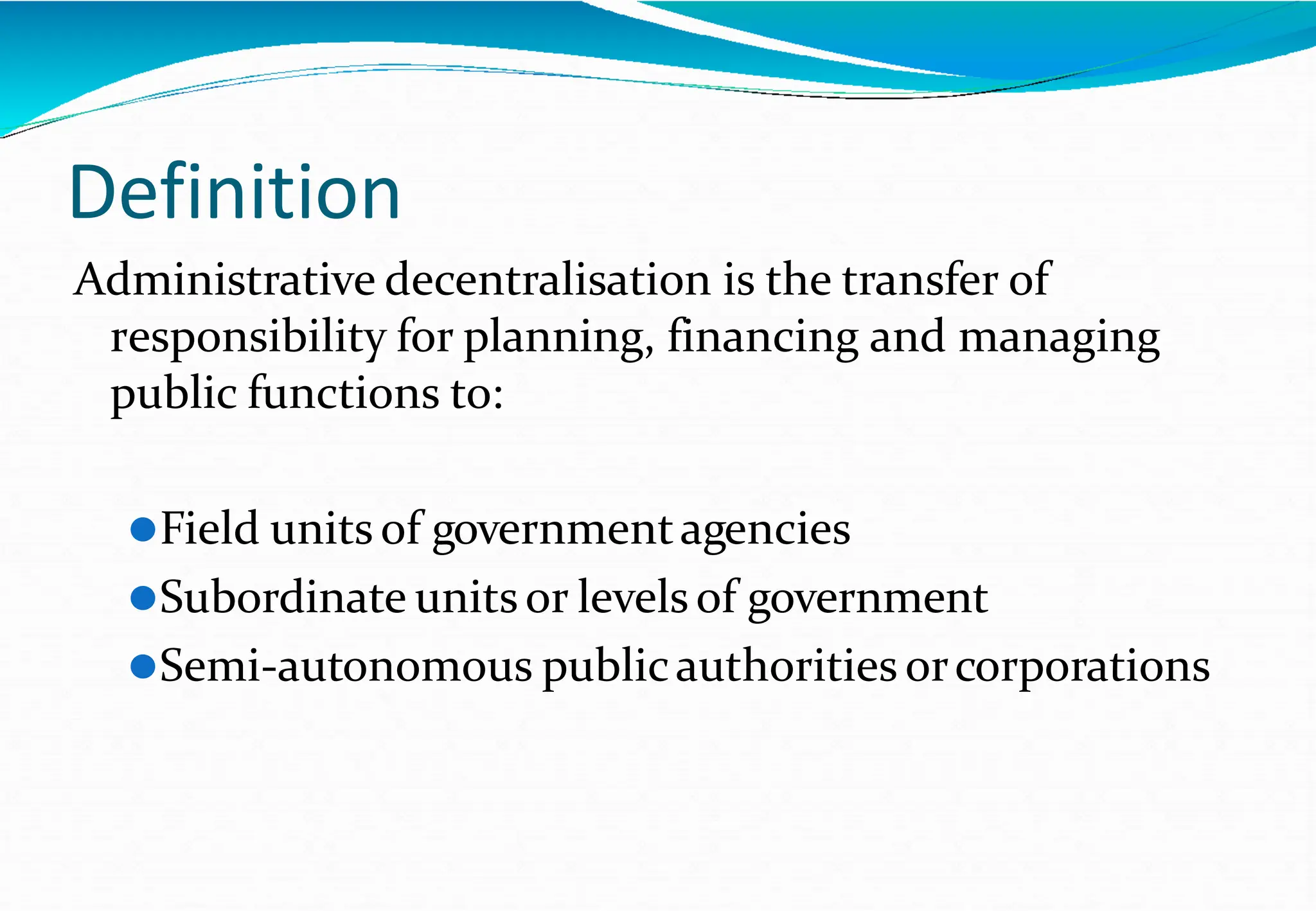 Definition
Administrative decentralisation is the transfer of
responsibility for planning, financing and managing
public functions to:
⚫Field units of governmentagencies
⚫Subordinate unitsor levels of government
⚫Semi-autonomous publicauthorities orcorporations
 