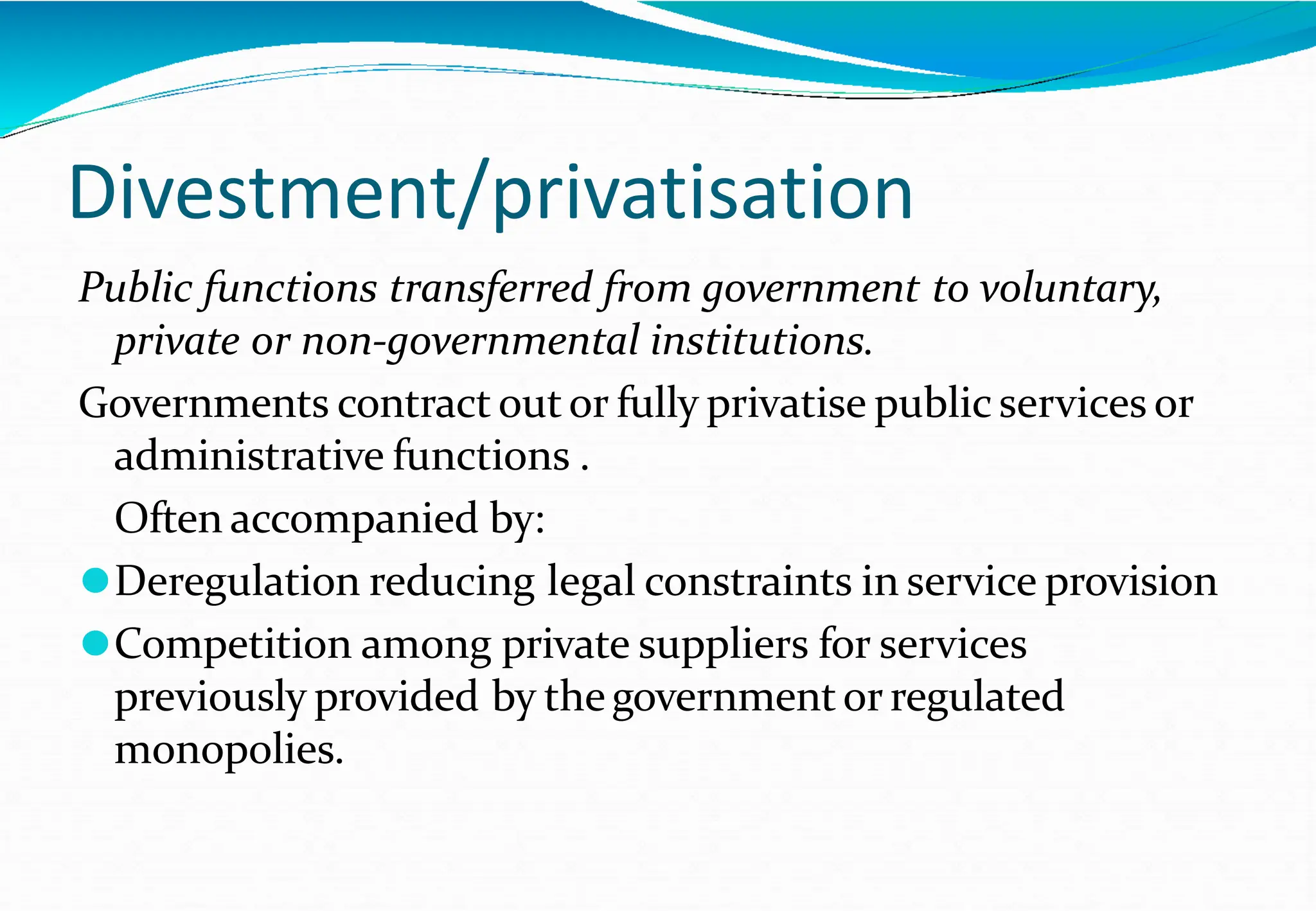 Divestment/privatisation
Public functions transferred from government to voluntary,
private or non-governmental institutions.
Governments contract outor fully privatise public services or
administrative functions .
Often accompanied by:
⚫Deregulation reducing legal constraints in service provision
⚫Competition among private suppliers for services
previously provided by thegovernmentor regulated
monopolies.
 