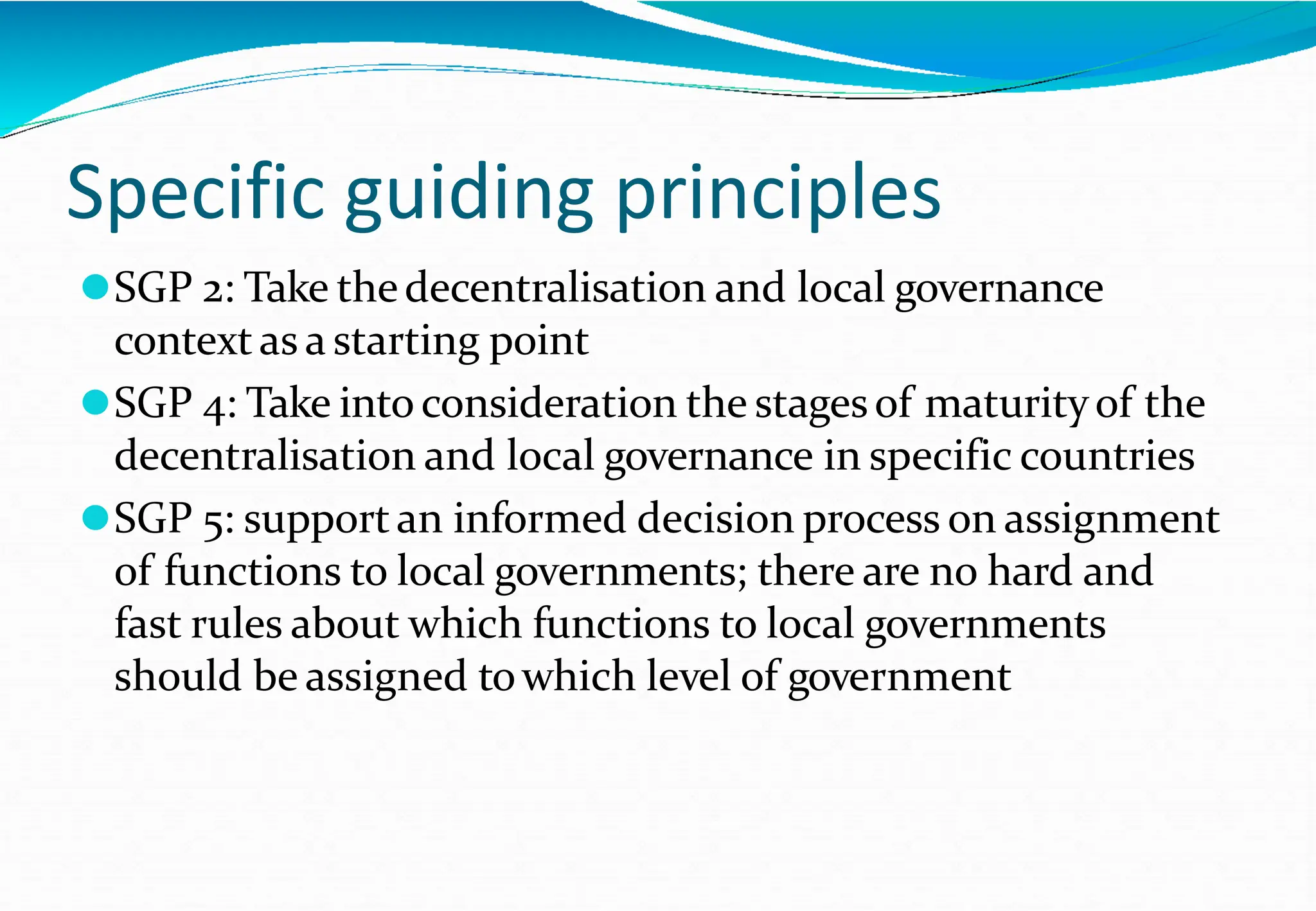 Specific guiding principles
⚫SGP 2: Take thedecentralisation and local governance
contextas a starting point
⚫SGP 4: Take into consideration the stagesof maturityof the
decentralisation and local governance in specific countries
⚫SGP 5: supportan informed decision process on assignment
of functions to local governments; there are no hard and
fast rules about which functions to local governments
should be assigned towhich level of government
 