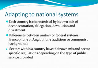 Adapting to national systems
⚫Each country is characterised by its own mix of
deconcentration, delegation, devolution and
divestment
⚫Differences between unitary or federal systems,
Francophoneor Anglophonetraditions orcommunist
backgrounds
⚫ Sectorswithin a country have theirown mix and sector
specific regulations depending on the type of public
service provided
 