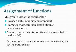 Assignment of functions
Musgrave´s roleof the public sector:
⚫Providea stable economicenvironment
⚫Promotea moreequitable distributionof
income/resources
⚫Assure a moreefficientallocation of resources (when
markets fail)
But, no-one says that these can all be done best by the
central government!
 