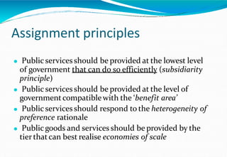 Assignment principles
⚫ Public services should be provided at the lowest level
of government that can do so efficiently (subsidiarity
principle)
⚫ Public services should be provided at the level of
governmentcompatiblewith the ‘benefit area’
⚫ Publicservices should respond to the heterogeneity of
preference rationale
⚫ Publicgoods and services should be provided by the
tier thatcan best realise economies of scale
 