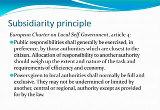 Subsidiarity principle
European Charter on Local Self-Government, article 4:
⚫Public responsibilities shall generally be exercised, in
preference, by those authorities which are closest to the
citizen. Allocation of responsibility toanotherauthority
should weigh up the extent and nature of the task and
requirements of efficiency and economy.
⚫Powersgiven to local authorities shall normally be full and
exclusive. They may not be undermined or limited by
another, central or regional, authority except as provided
for by the law.
 