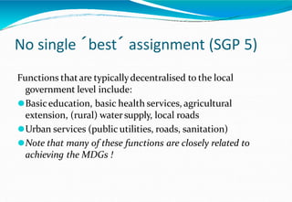 No single ´best´ assignment (SGP 5)
Functions thatare typicallydecentralised to the local
government level include:
⚫Basiceducation, basic health services, agricultural
extension, (rural) watersupply, local roads
⚫Urban services (public utilities, roads, sanitation)
⚫Note that many of these functions are closely related to
achieving the MDGs !
 
