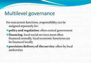 Multilevel governance
Forconcurrent functions, responsibilitycan be
assigned separately for:
⚫policyand regulation: often central government
⚫financing: local social services mostoften
financed centrally, local economic functionscan
be financed locally
⚫provision/delivery of theservice: often by local
authorities
 