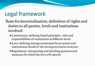 Legal framework
Basis fordecentralisation, definition of rights and
duties to all parties, levels and institutions
involved:
⚫Constitution: defining broad principles, roles and
responsibilities of institutions atdifferent levels
⚫Laws: defining intergovernmental fiscal system and
institutional detailsof the local government structure
⚫Regulations: interpreting and detailing practices and
measures bywhich the laws will operate
 