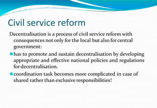 Civil service reform
Decentralisation is a process of civil service reform with
consequences notonly for the local butalso forcentral
government:
⚫has to promote and sustain decentralisation by developing
appropriate and effective national policies and regulations
fordecentralisation.
⚫coordination task becomes more complicated in case of
shared rather than exclusive responsibilities!
 