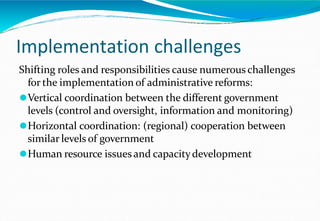 Implementation challenges
Shifting roles and responsibilities cause numerous challenges
for the implementation of administrative reforms:
⚫Vertical coordination between the different government
levels (control and oversight, information and monitoring)
⚫Horizontal coordination: (regional) cooperation between
similar levels of government
⚫Human resource issues and capacitydevelopment
 