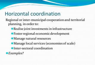Horizontal coordination
Regional or inter-municipal cooperationand territorial
planning, in order to:
⚫Realise joint investments in infrastructure
⚫Foster regional economicdevelopment
⚫Manage natural resources
⚫Manage local services (economiesof scale)
⚫Inter-sectoral coordination
⚫Examples?
 