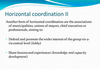 Horizontal coordination II
Another form of horizontal coordination are the associations
of municipalities, unions of mayors, chief executives or
professionals, aiming to:
• Defend and promote thewider interestof thegroup vis-a-
viscentral level (lobby)
• Share lessonsand experiences (knowledge and capacity
development)
 