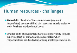 Human resources - challenges
⚫Skewed distribution of human resources (regional
inequalities) because skilled civil servants mostly prefer to
work for the more developed areas.
⚫Smaller units of government have less opportunity to build
expertise (lack of skilled staff). Exacerbated when
responsibilities are divided upamong smaller jurisdictions.
 