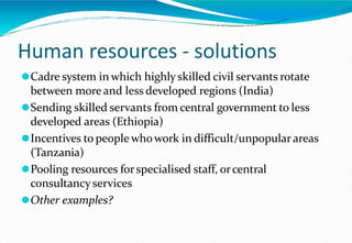 Human resources - solutions
⚫Cadre system in which highly skilled civil servants rotate
between more and less developed regions (India)
⚫Sending skilled servants from central government to less
developed areas (Ethiopia)
⚫Incentives to people whowork in difficult/unpopular areas
(Tanzania)
⚫Pooling resources forspecialised staff, orcentral
consultancyservices
⚫Other examples?
 