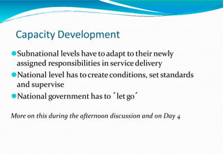 Capacity Development
⚫Subnational levels have toadapt to their newly
assigned responsibilities in servicedelivery
⚫National level has tocreateconditions, set standards
and supervise
⚫National government has to ´letgo´
More on this during the afternoon discussion and on Day 4
 