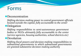 Forms
⚫Deconcentration
Shifting decision-making power to central government officials
located outside the capital, fully accountable to the center
⚫Delegation
Shifting responsibilities to semi-autonomous government
bodies or NGOs ultimately fully accountable to the center
(service agencies, housing authorities, school districts etc)
⚫Devolution
Shifting fiscal powers and decision-making responsibilities to
subnational governments in which subnational governments
are granted substantive decision-making authority
 