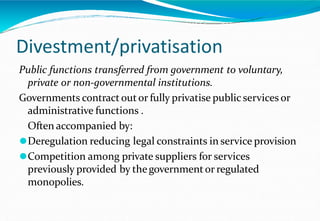 Divestment/privatisation
Public functions transferred from government to voluntary,
private or non-governmental institutions.
Governments contract outor fully privatise public services or
administrative functions .
Often accompanied by:
⚫Deregulation reducing legal constraints in service provision
⚫Competition among private suppliers for services
previously provided by thegovernmentor regulated
monopolies.
 