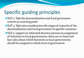 Specific guiding principles
⚫SGP 2: Take thedecentralisation and local governance
contextas a starting point
⚫SGP 4: Take into consideration the stagesof maturityof the
decentralisation and local governance in specific countries
⚫SGP 5: supportan informed decision process on assignment
of functions to local governments; there are no hard and
fast rules about which functions to local governments
should be assigned towhich level of government
 
