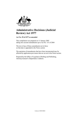 Administrative Decisions (Judicial
Review) Act 1977
Act No. 59 of 1977 as amended

This compilation was prepared on 11 January 2005
taking into account amendments up to Act No. 151 of 2004

The text of any of those amendments not in force
on that date is appended in the Notes section

The operation of amendments that have been incorporated may be
affected by application provisions that are set out in the Notes section

Prepared by the Office of Legislative Drafting and Publishing,
Attorney-General’s Department, Canberra




                             ComLaw C2005C00042
 