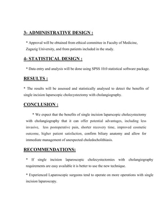 3- ADMINISTRATIVE DESIGN :
* Approval will be obtained from ethical committee in Faculty of Medicine,
Zagazig University, and from patients included in the study.

4- STATISTICAL DESIGN :
* Data entry and analysis will be done using SPSS 10.0 statistical software package.

RESULTS :
* The results will be assessed and statistically analysed to detect the benefits of
single incision laparscopic cholecystectomy with cholangiography.

CONCLUSION :
* We expect that the benefits of single incision laparscopic cholecystectomy
with cholangiography that it can offer potential advantages, including less
invasive,

less postoperative pain, shorter recovery time, improved cosmetic

outcome, higher patient satisfaction, confirm biliary anatomy and allow for
immediate management of unexpected choledocholithiasis.

RECOMMENDATIONS:
*

If

single

incision

laparoscopic

cholecystectomies

with

cholangiography

requirements are easy available it is better to use the new technique.
* Experienced Laparoscopic surgeons tend to operate on more operations with single
incision laparoscopy.

 