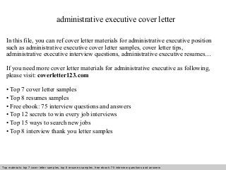 administrative executive cover letter 
In this file, you can ref cover letter materials for administrative executive position 
such as administrative executive cover letter samples, cover letter tips, 
administrative executive interview questions, administrative executive resumes… 
If you need more cover letter materials for administrative executive as following, 
please visit: coverletter123.com 
• Top 7 cover letter samples 
• Top 8 resumes samples 
• Free ebook: 75 interview questions and answers 
• Top 12 secrets to win every job interviews 
• Top 15 ways to search new jobs 
• Top 8 interview thank you letter samples 
Top materials: top 7 cover letter samples, top 8 Interview resumes samples, questions free and ebook: answers 75 – interview free download/ questions pdf and answers 
ppt file 
 